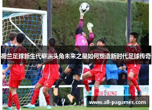 荷兰足球新生代崭露头角未来之星如何塑造新时代足球传奇