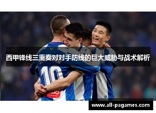 西甲锋线三重奏对对手防线的巨大威胁与战术解析
