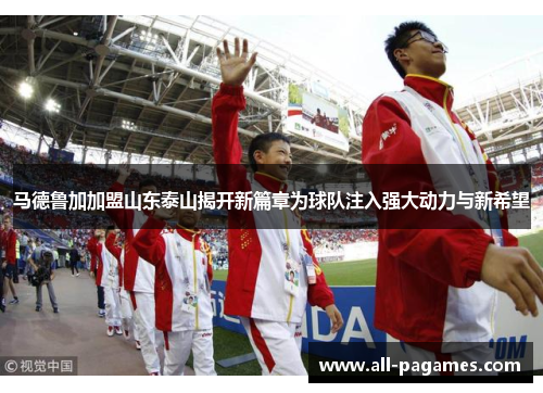 马德鲁加加盟山东泰山揭开新篇章为球队注入强大动力与新希望