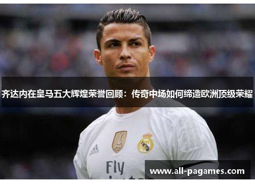 齐达内在皇马五大辉煌荣誉回顾：传奇中场如何缔造欧洲顶级荣耀