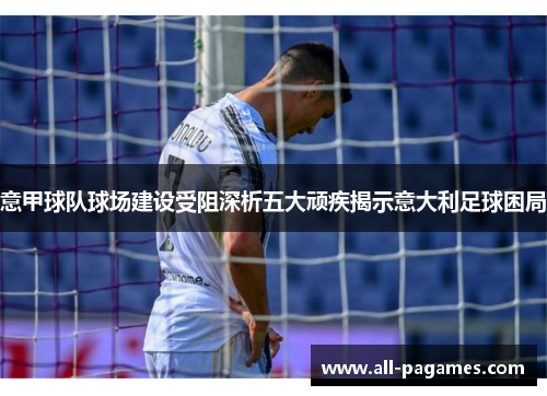 意甲球队球场建设受阻深析五大顽疾揭示意大利足球困局 意甲球队球场建设受阻深析五大顽疾揭示意大利足球困局
