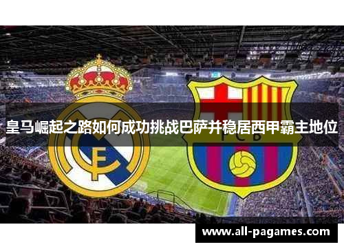 皇马崛起之路如何成功挑战巴萨并稳居西甲霸主地位 皇马崛起之路如何成功挑战巴萨并稳居西甲霸主地位