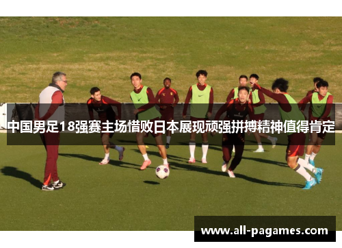 中国男足18强赛主场惜败日本展现顽强拼搏精神值得肯定