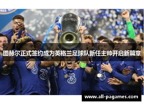 图赫尔正式签约成为英格兰足球队新任主帅开启新篇章
