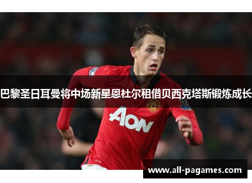 巴黎圣日耳曼将中场新星恩杜尔租借贝西克塔斯锻炼成长 巴黎圣日耳曼将中场新星恩杜尔租借贝西克塔斯锻炼成长