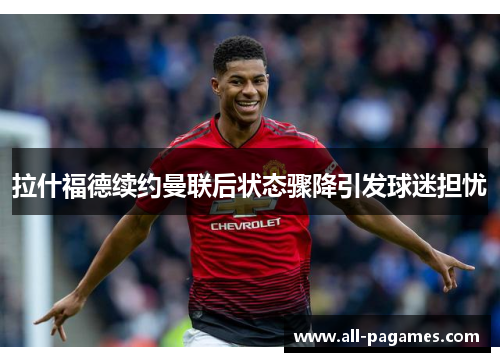 拉什福德续约曼联后状态骤降引发球迷担忧