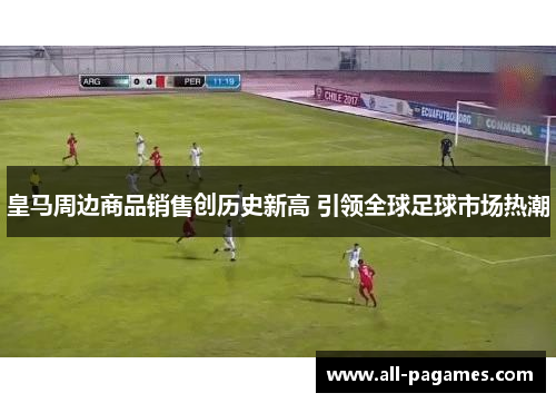 皇马周边商品销售创历史新高 引领全球足球市场热潮 皇马周边商品销售创历史新高 引领全球足球市场热潮