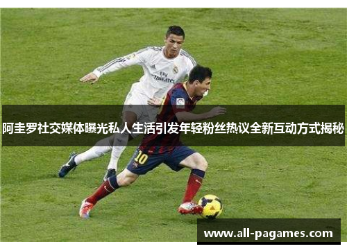 阿圭罗社交媒体曝光私人生活引发年轻粉丝热议全新互动方式揭秘