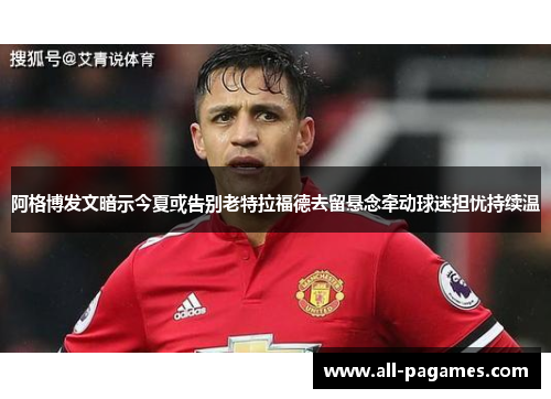 阿格博发文暗示今夏或告别老特拉福德去留悬念牵动球迷担忧持续温